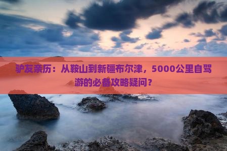 驴友亲历：从鞍山到新疆布尔津，5000公里自驾游的必备攻略疑问？