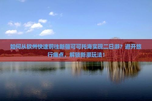 如何从钦州快速前往新疆可可托海实现二日游？避开旅行痛点，解锁新潮玩法！