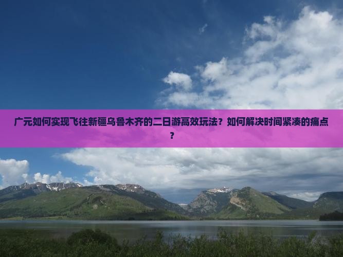 广元如何实现飞往新疆乌鲁木齐的二日游高效玩法？如何解决时间紧凑的痛点？