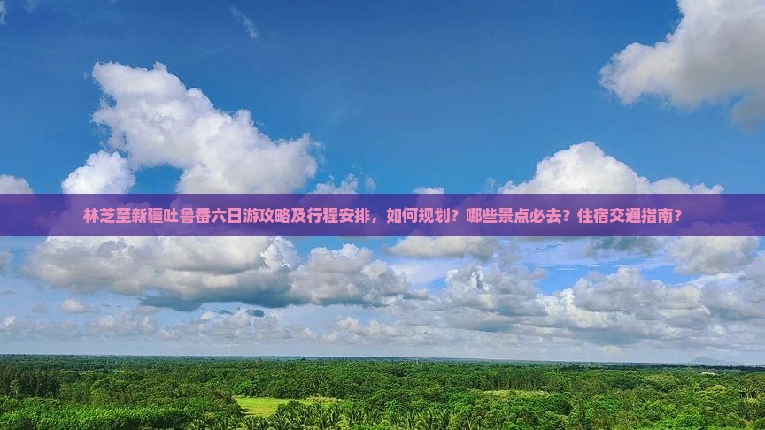 林芝至新疆吐鲁番六日游攻略及行程安排，如何规划？哪些景点必去？住宿交通指南？