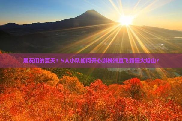 朋友们的夏天！5人小队如何开心游株洲直飞新疆火焰山？