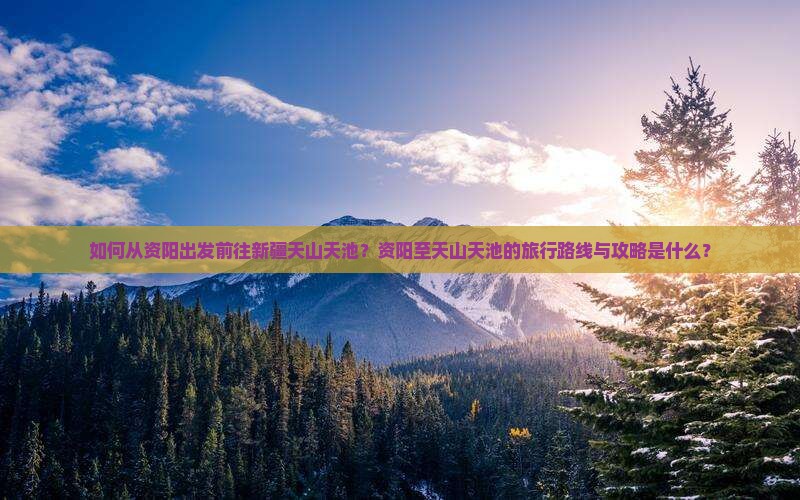 如何从资阳出发前往新疆天山天池？资阳至天山天池的旅行路线与攻略是什么？