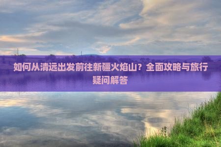 如何从清远出发前往新疆火焰山？全面攻略与旅行疑问解答