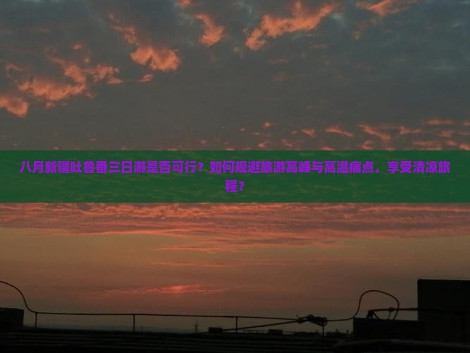 八月新疆吐鲁番三日游是否可行？如何规避旅游高峰与高温痛点，享受清凉旅程？