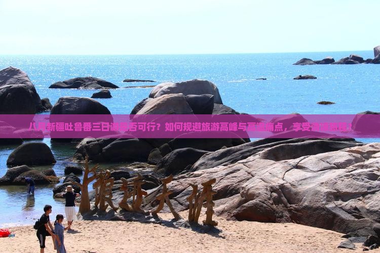 八月新疆吐鲁番三日游是否可行？如何规避旅游高峰与高温痛点，享受清凉旅程？