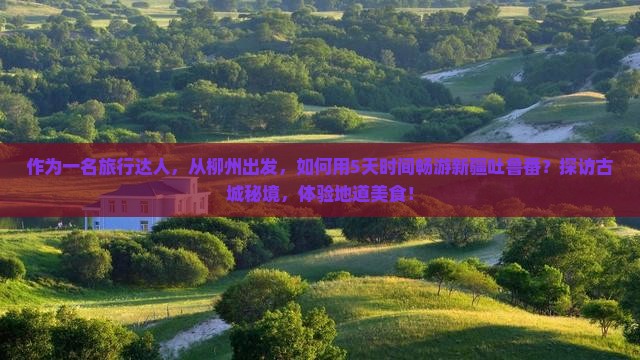 作为一名旅行达人，从柳州出发，如何用5天时间畅游新疆吐鲁番？探访古城秘境，体验地道美食！