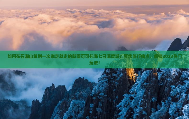 如何在石嘴山策划一次说走就走的新疆可可托海七日深度游？聚焦旅行痛点，解锁2023热门玩法！