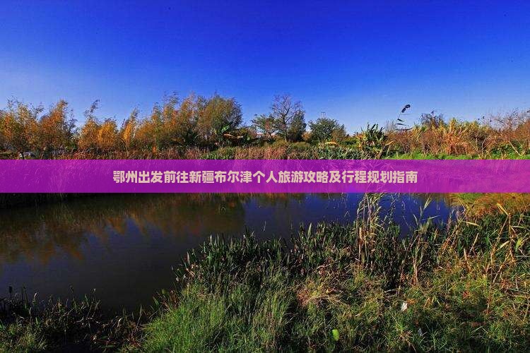 鄂州出发前往新疆布尔津个人旅游攻略及行程规划指南 鄂州出发前往新疆布尔津个人旅游攻略及行程规划指南