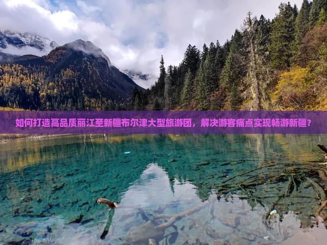 如何打造高品质丽江至新疆布尔津大型旅游团，解决游客痛点实现畅游新疆？
