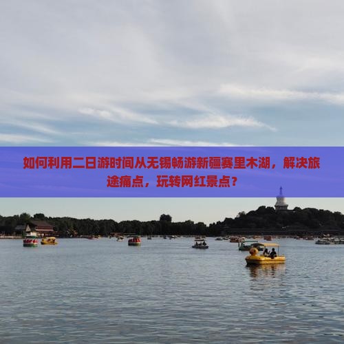 如何利用二日游时间从无锡畅游新疆赛里木湖，解决旅途痛点，玩转网红景点？