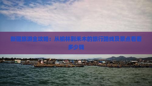 新疆旅游全攻略：从榆林到禾木的旅行路线及景点看看多少钱