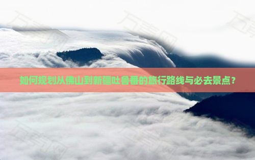 如何规划从佛山到新疆吐鲁番的旅行路线与必去景点？