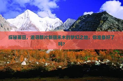 探秘莆田，追寻那片新疆禾木的梦幻之地，你准备好了吗？