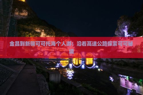 金昌到新疆可可托海个人游：沿着高速公路探索可可秘境