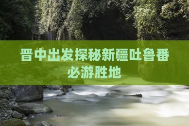 晋中出发探秘新疆吐鲁番必游胜地