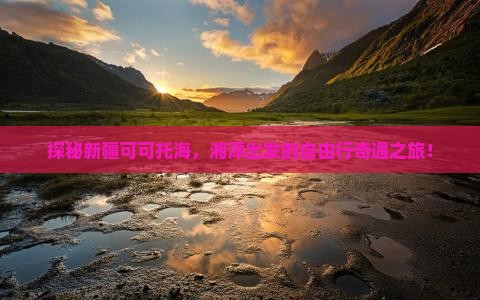 探秘新疆可可托海，湘潭出发的自由行奇遇之旅！