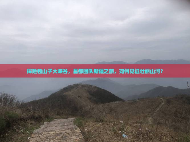 探险独山子大峡谷，昌都团队新疆之旅，如何见证壮丽山河？