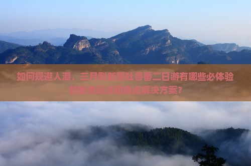 如何规避人潮，三月到新疆吐鲁番二日游有哪些必体验的新奇玩法和痛点解决方案？