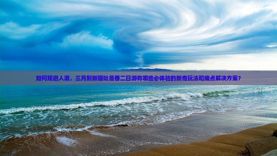如何规避人潮，三月到新疆吐鲁番二日游有哪些必体验的新奇玩法和痛点解决方案？