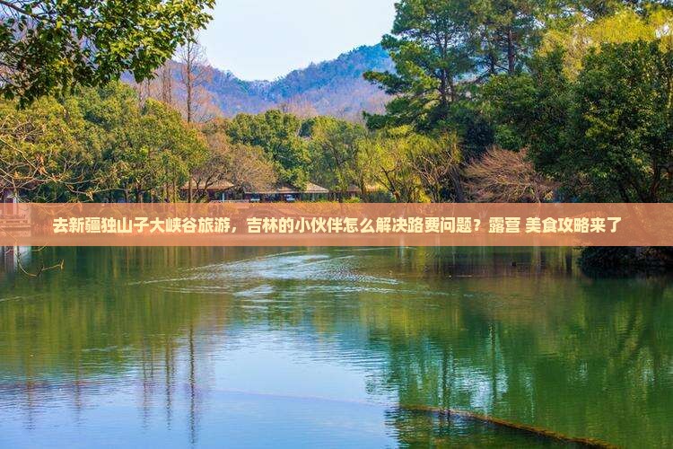 去新疆独山子大峡谷旅游，吉林的小伙伴怎么解决路费问题？露营+美食攻略来了