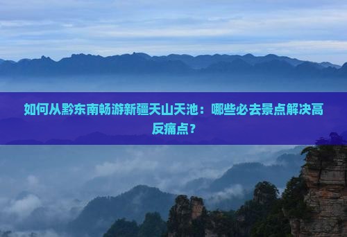 如何从黔东南畅游新疆天山天池：哪些必去景点解决高反痛点？