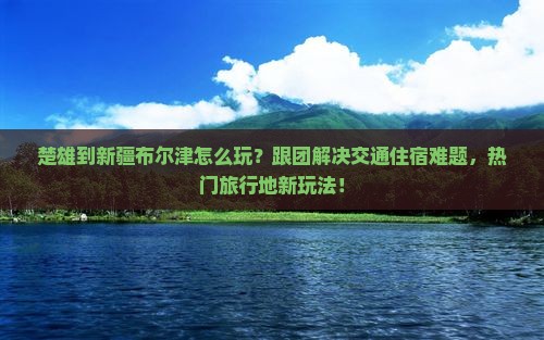 楚雄到新疆布尔津团体旅游