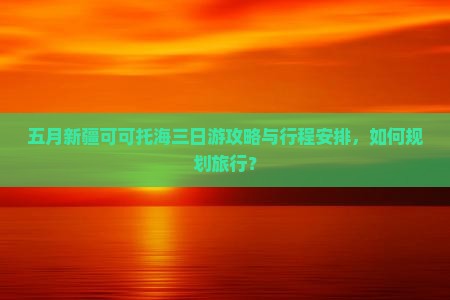 五月新疆可可托海三日游攻略与行程安排，如何规划旅行？