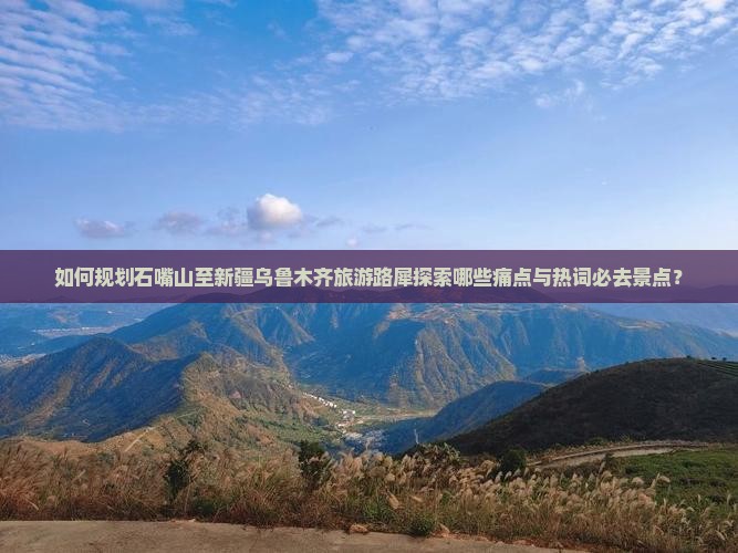 如何规划石嘴山至新疆乌鲁木齐旅游路犀探索哪些痛点与热词必去景点？