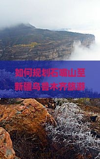 如何规划石嘴山至新疆乌鲁木齐旅游路犀探索哪些痛点与热词必去景点？