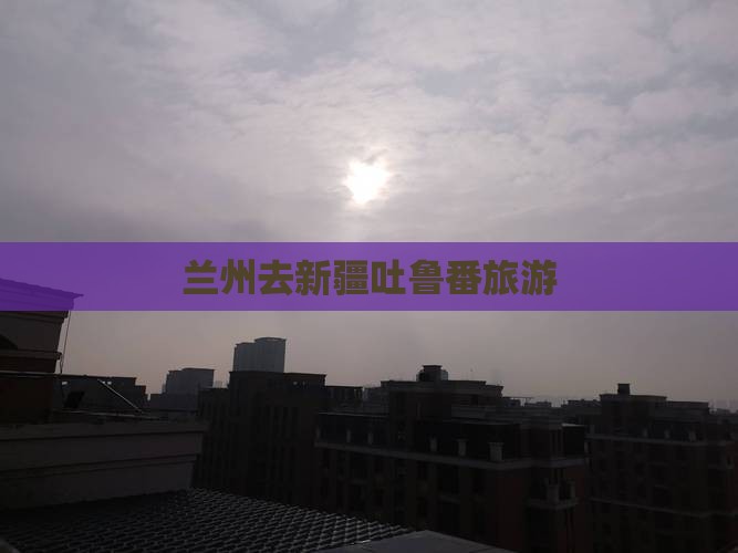 兰州去新疆吐鲁番旅游