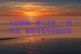 七日探秘：潜江出发，一路向西，邂逅乌鲁木齐的壮丽与温柔