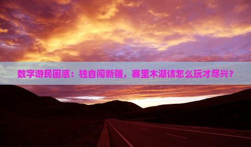 数字游民困惑：独自闯新疆，赛里木湖该怎么玩才尽兴？