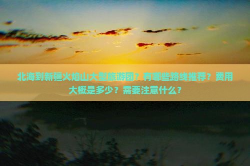 北海到新疆火焰山大型旅游团？有哪些路线推荐？费用大概是多少？需要注意什么？