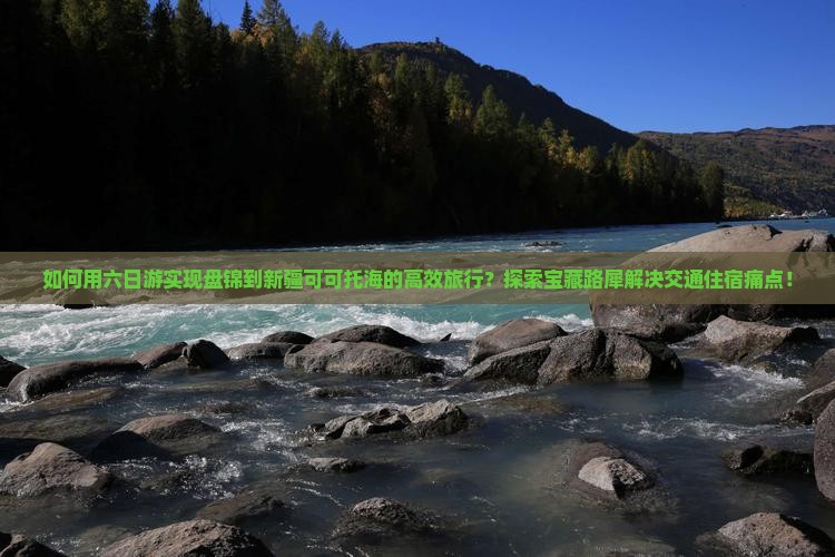 如何用六日游实现盘锦到新疆可可托海的高效旅行？探索宝藏路犀解决交通住宿痛点！