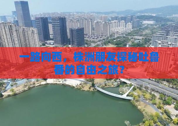 一路向西，株洲朋友探秘吐鲁番的自由之旅？