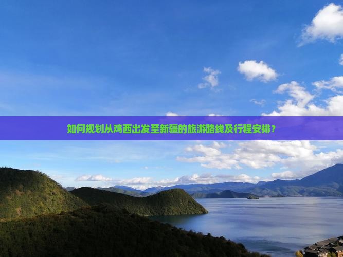如何规划从鸡西出发至新疆的旅游路线及行程安排？