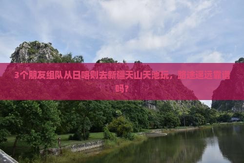 3个朋友组队从日喀则去新疆天山天池玩，路途遥远靠谱吗？