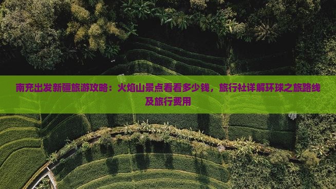 南充出发新疆旅游攻略：火焰山景点看看多少钱，旅行社详解环球之旅路线及旅行费用