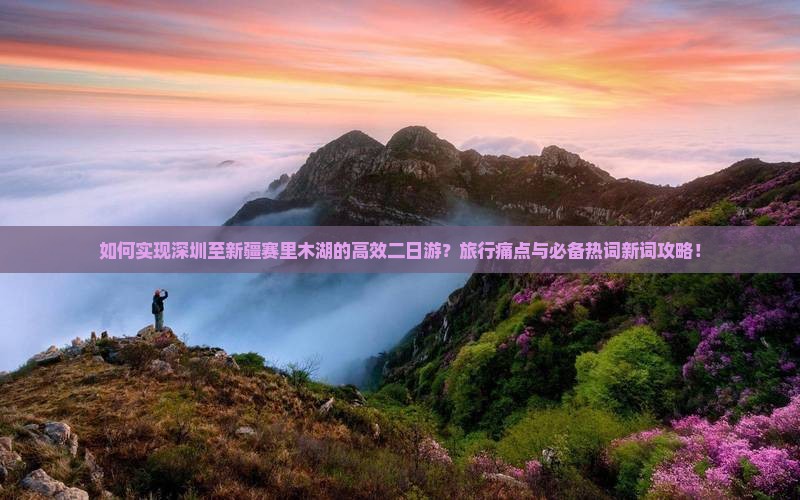 如何实现深圳至新疆赛里木湖的高效二日游？旅行痛点与必备热词新词攻略！