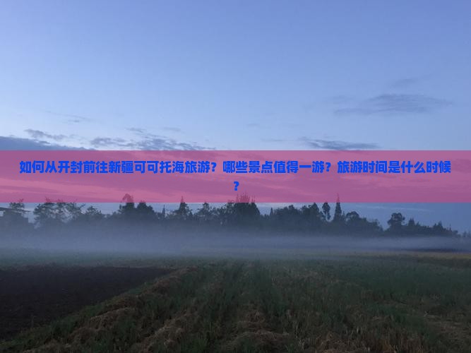 如何从开封前往新疆可可托海旅游？哪些景点值得一游？旅游时间是什么时候？