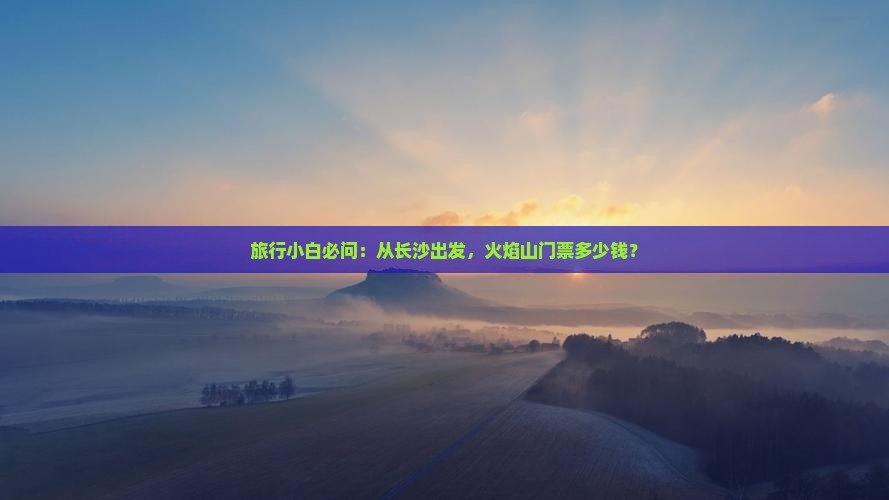 旅行小白必问：从长沙出发，火焰山门票多少钱？