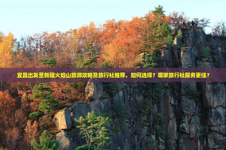 宜昌出发至新疆火焰山旅游攻略及旅行社推荐，如何选择？哪家旅行社服务更佳？