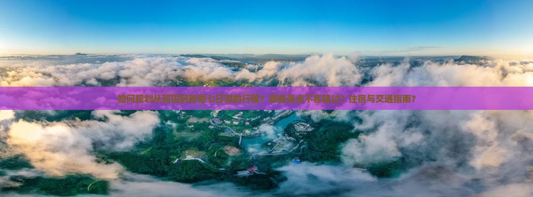 如何规划从和田到新疆七日游的行程？哪些景点不容错过？住宿与交通指南？