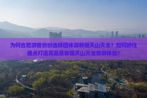 为何合肥游客纷纷选择团体游新疆天山天池？如何抓住痛点打造高品质新疆天山天池旅游体验？