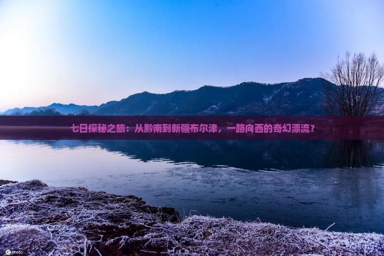七日探秘之旅：从黔南到新疆布尔津，一路向西的奇幻漂流？