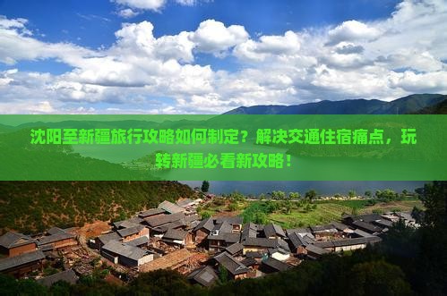 沈阳至新疆旅行攻略如何制定？解决交通住宿痛点，玩转新疆必看新攻略！