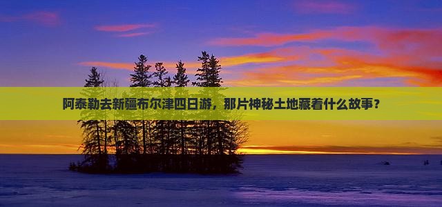阿泰勒去新疆布尔津四日游，那片神秘土地藏着什么故事？