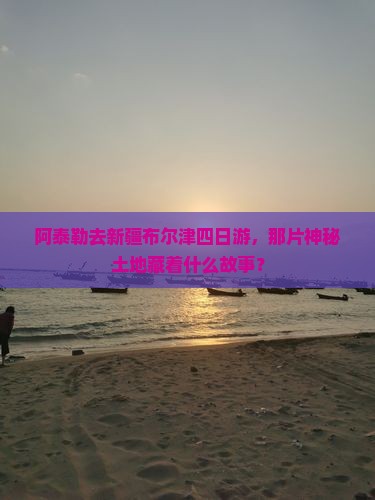 阿泰勒去新疆布尔津四日游，那片神秘土地藏着什么故事？