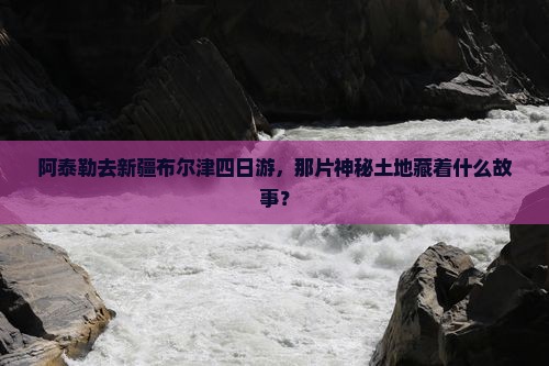 阿泰勒去新疆布尔津四日游，那片神秘土地藏着什么故事？
