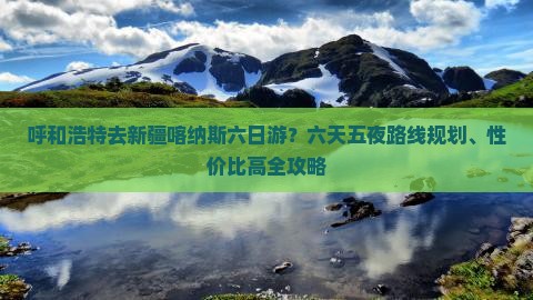 呼和浩特去新疆喀纳斯六日游？六天五夜路线规划、性价比高全攻略